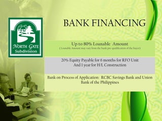 BANK FINANCING
                Up to 80% Loanable Amount
      ( Loanable Amount may vary from the bank pre-qualification of the buyer)



       20% Equity Payable for 6 months for RFO Unit
             And 1 year for H/L Construction


Bank on Process of Application: RCBC Savings Bank and Union
                    Bank of the Philippines
 