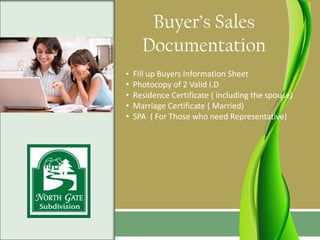 Buyer’s Sales
      Documentation
• Fill up Buyers Information Sheet
•   Photocopy of 2 Valid I.D
•   Residence Certificate ( including the spouse)
•   Marriage Certificate ( Married)
•   SPA ( For Those who need Representative)
 