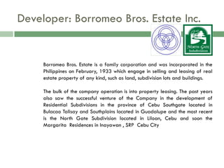 Developer: Borromeo Bros. Estate Inc.


     Borromeo Bros. Estate is a family corporation and was incorporated in the
     Philippines on February, 1933 which engage in selling and leasing of real
     estate property of any kind, such as land, subdivision lots and buildings.

     The bulk of the company operation is into property leasing. The past years
     also saw the successful venture of the Company in the development of
     Residential Subdivisions in the province of Cebu Southgate located in
     Bulacao Talisay and Southplains located in Guadalupe and the most recent
     is the North Gate Subdivision located in Liloan, Cebu and soon the
     Margarita Residences in Inayawan , SRP Cebu City
 