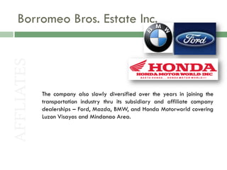 Borromeo Bros. Estate Inc.
AFFLIATES



            The company also slowly diversified over the years in joining the
            transportation industry thru its subsidiary and affiliate company
            dealerships – Ford, Mazda, BMW, and Honda Motorworld covering
            Luzon Visayas and Mindanao Area.
 