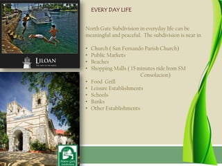 EVERY DAY LIFE


North Gate Subdivision in everyday life can be
meaningful and peaceful. The subdivision is near in

•   Church ( San Fernando Parish Church)
•   Public Markets
•   Beaches
•   Shopping Malls ( 15 minutes ride from SM
                         Consolacion)
•   Food Grill
•   Leisure Establishments
•   Schools
•   Banks
•   Other Establishments
 