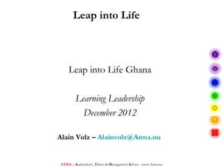 Leap into Life



    Leap into Life Ghana

        Learning Leadership
          December 2012

Alain Volz – Alainvolz@Atma.nu


ATMA – Authenticity, Talent & Management Advice - www.Atma.nu
 