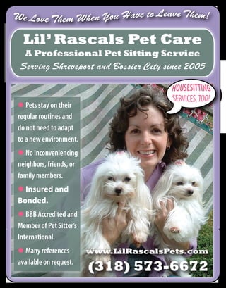 Lil’ Rascals Pet Care
  A Professional Pet Sitting Service
Serving Shreveport and Bossier City since 2005



                                       
 Pets stay on their
regular routines and
do not need to adapt
to a new environment.
 No inconveniencing
neighbors, friends, or
family members.
 Insured and
Bonded.
 BBB Accredited and
Member of Pet Sitter’s
International.
 Many references        www.LilRascalsPets.com
available on request.
                         (318) 573-6672
 