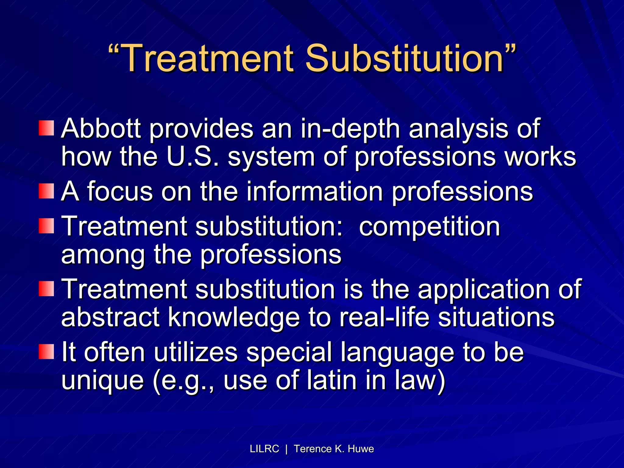 “ Treatment Substitution” Abbott provides an in-depth analysis of how the U.S. system of professions works A focus on the information professions Treatment substitution:  competition among the professions Treatment substitution is the application of abstract knowledge to real-life situations It often utilizes special language to be unique (e.g., use of latin in law)  