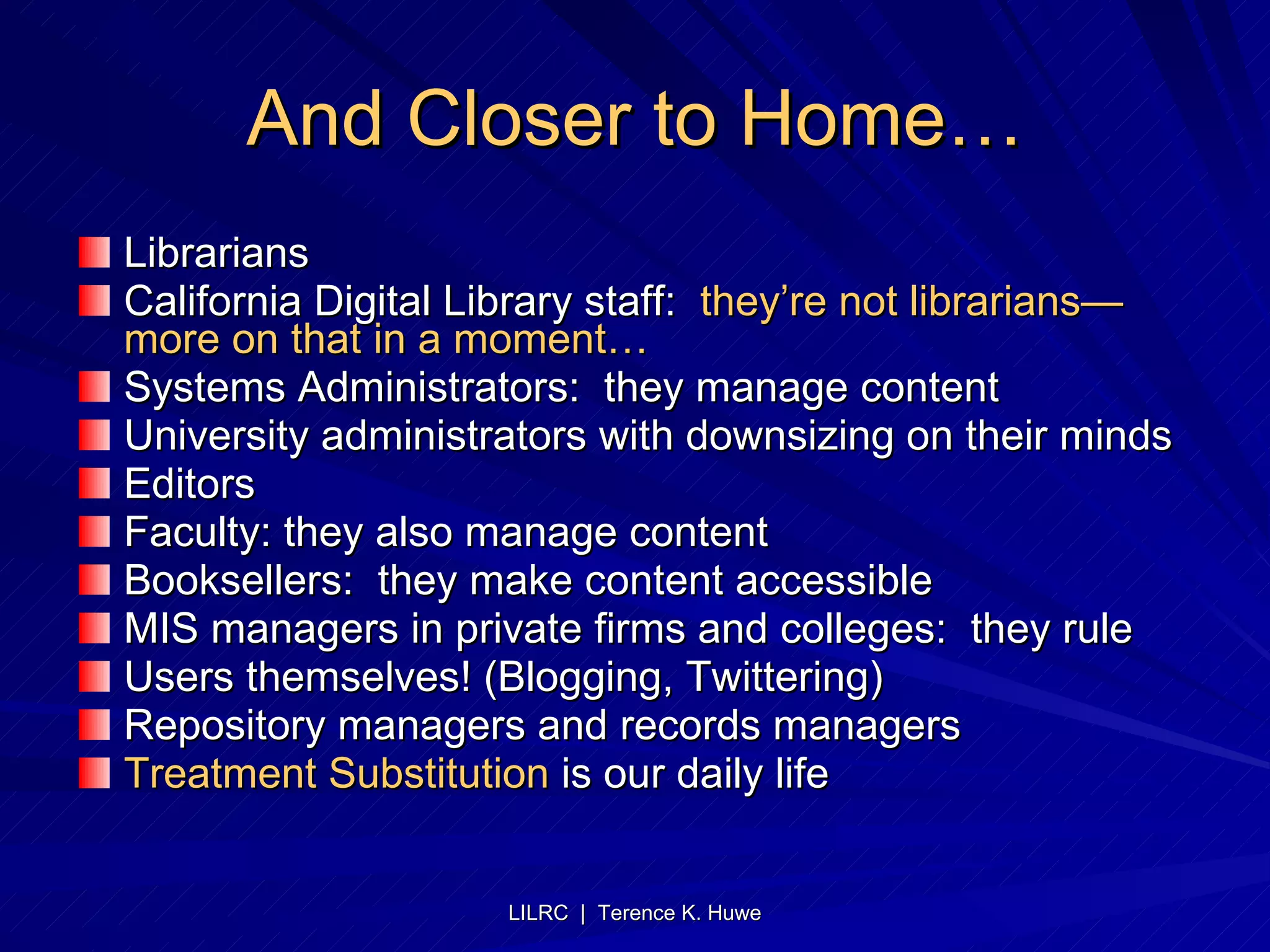 And Closer to Home… Librarians California Digital Library staff:  they’re not librarians—more on that in a moment… Systems Administrators:  they manage content University administrators with downsizing on their minds Editors Faculty: they also manage content Booksellers:  they make content accessible MIS managers in private firms and colleges:  they rule Users themselves! (Blogging, Twittering) Repository managers and records managers Treatment Substitution  is our daily life 