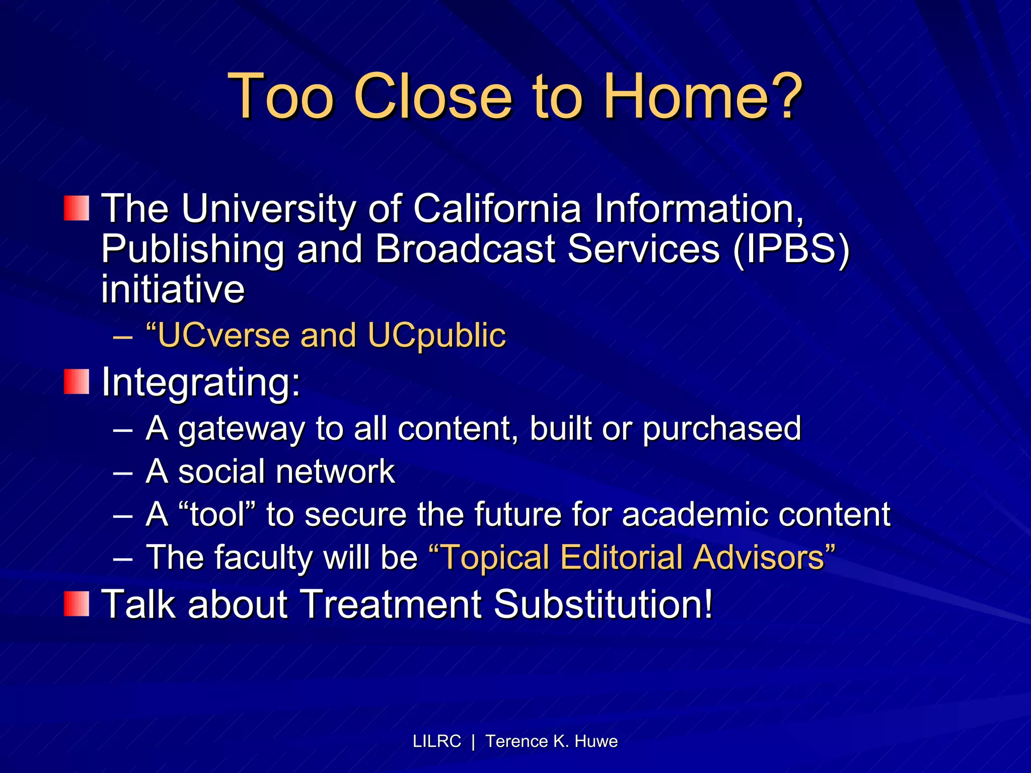 Too Close to Home? The University of California Information, Publishing and Broadcast Services (IPBS) initiative “ UCverse and UCpublic Integrating: A gateway to all content, built or purchased A social network A “tool” to secure the future for academic content The faculty will be  “Topical Editorial Advisors” Talk about Treatment Substitution! 