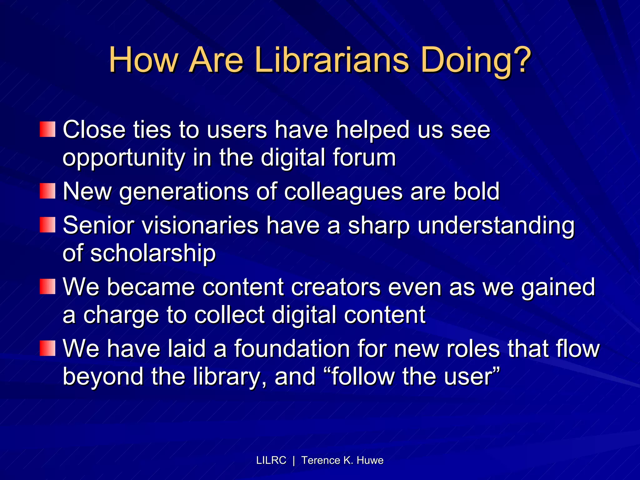 How Are Librarians Doing? Close ties to users have helped us see opportunity in the digital forum New generations of colleagues are bold Senior visionaries have a sharp understanding of scholarship We became content creators even as we gained a charge to collect digital content We have laid a foundation for new roles that flow beyond the library, and “follow the user” 
