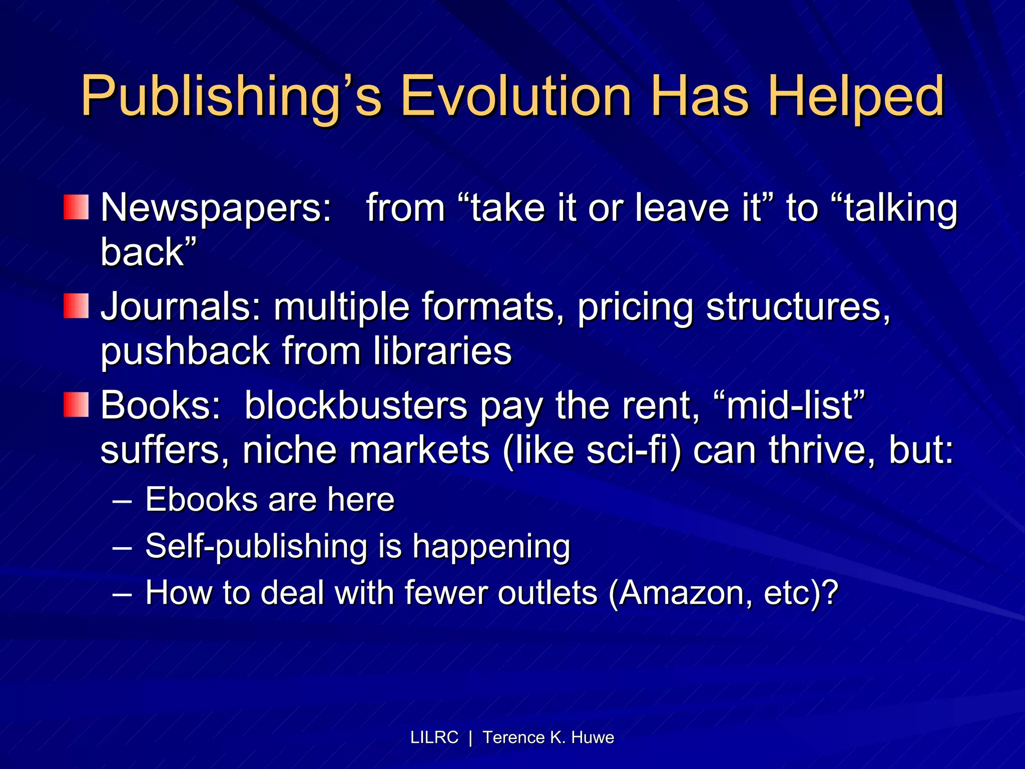 Publishing’s Evolution Has Helped Newspapers:  from “take it or leave it” to “talking back” Journals: multiple formats, pricing structures, pushback from libraries Books:  blockbusters pay the rent, “mid-list” suffers, niche markets (like sci-fi) can thrive, but: Ebooks are here Self-publishing is happening How to deal with fewer outlets (Amazon, etc)? 