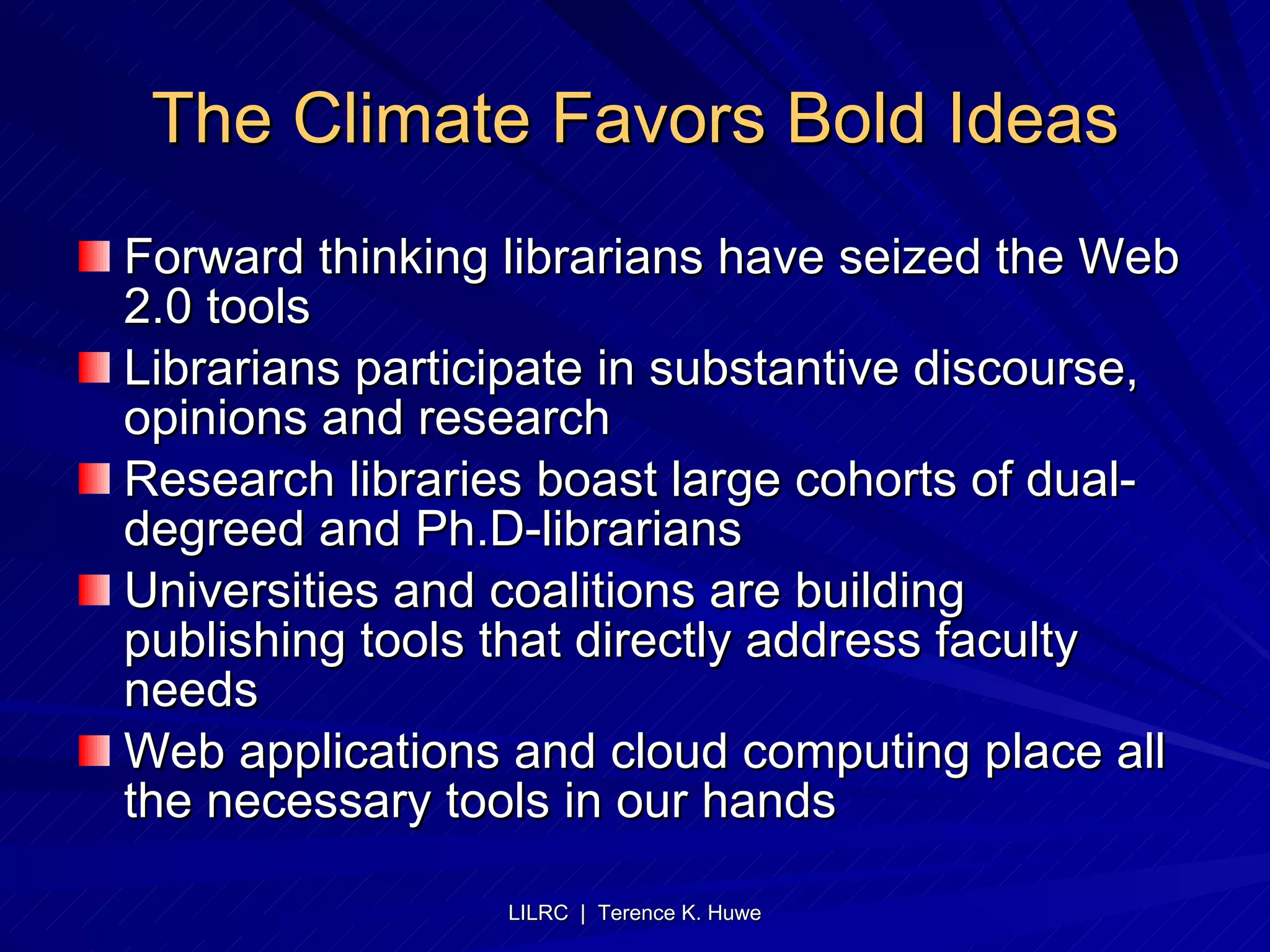 The Climate Favors Bold Ideas Forward thinking librarians have seized the Web 2.0 tools Librarians participate in substantive discourse, opinions and research Research libraries boast large cohorts of dual-degreed and Ph.D-librarians Universities and coalitions are building publishing tools that directly address faculty needs Web applications and cloud computing place all the necessary tools in our hands 