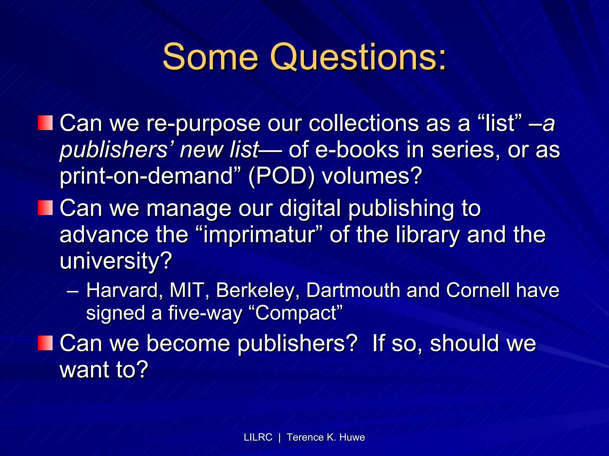 Some Questions: Can we re-purpose our collections as a “list”  –a publishers’ new list—  of e-books in series, or as print-on-demand” (POD) volumes? Can we manage our digital publishing to advance the “imprimatur” of the library and the university? Harvard, MIT, Berkeley, Dartmouth and Cornell have signed a five-way “Compact” Can we become publishers?  If so, should we want to? 