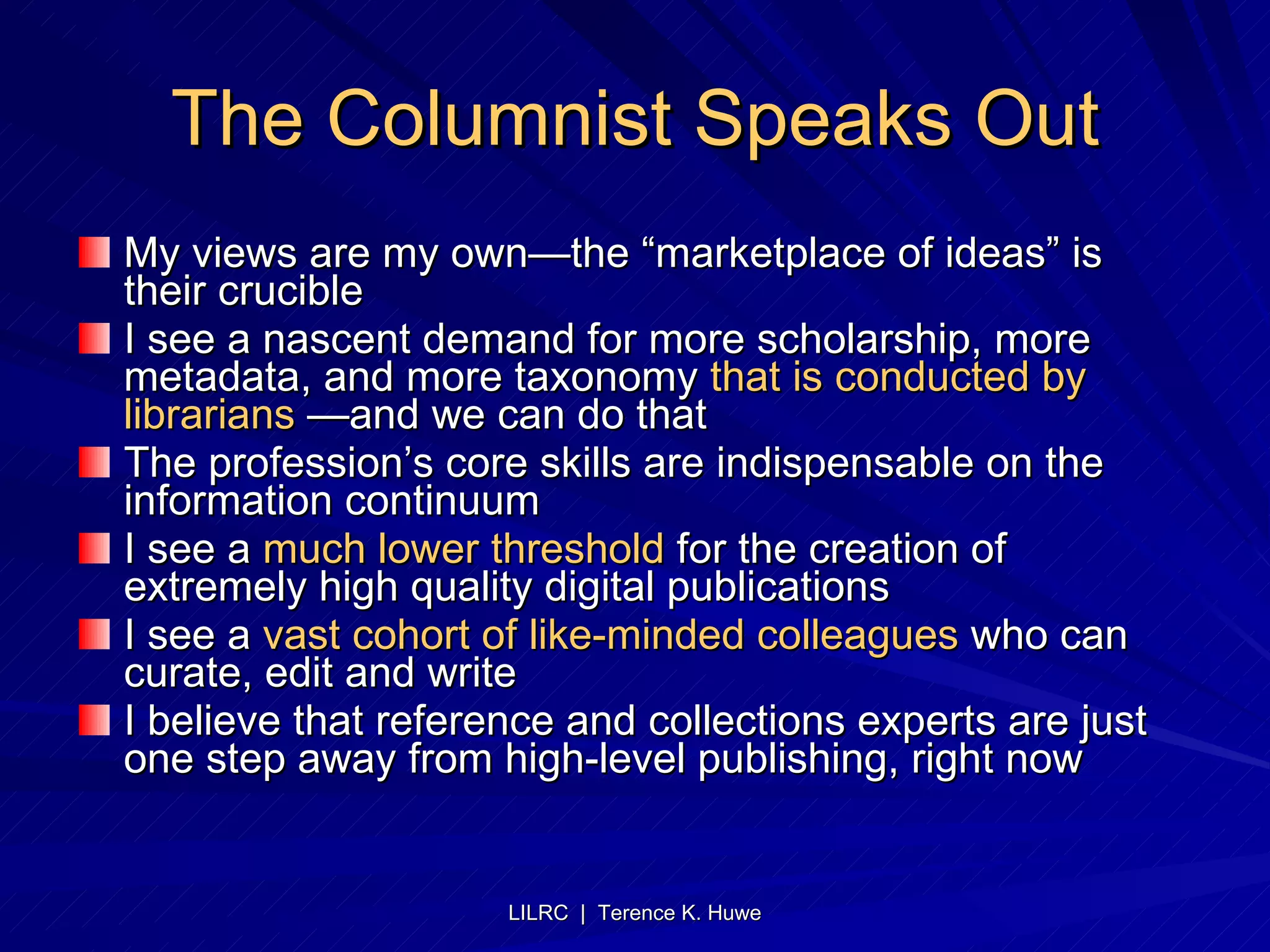The Columnist Speaks Out My views are my own—the “marketplace of ideas” is their crucible I see a nascent demand for more scholarship, more metadata, and more taxonomy  that is conducted by librarians  —and we can do that The profession’s core skills are indispensable on the information continuum I see a  much lower threshold  for the creation of extremely high quality digital publications I see a  vast cohort of like-minded colleagues  who can curate, edit and write I believe that reference and collections experts are just one step away from high-level publishing, right now 
