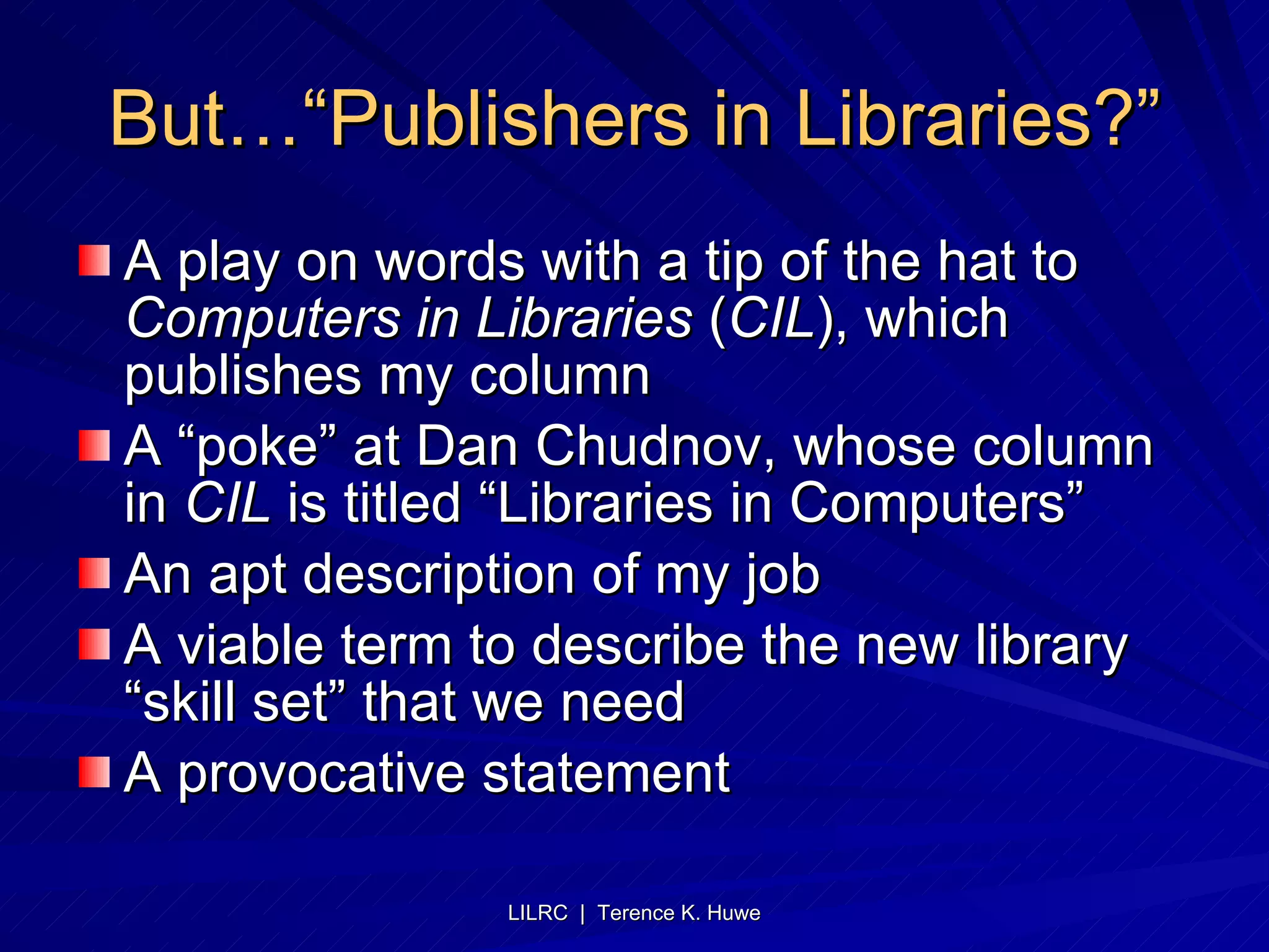 But…“Publishers in Libraries?” A play on words with a tip of the hat to  Computers in Libraries  ( CIL ), which publishes my column A “poke” at Dan Chudnov, whose column in  CIL  is titled “Libraries in Computers” An apt description of my job A viable term to describe the new library “skill set” that we need A provocative statement 