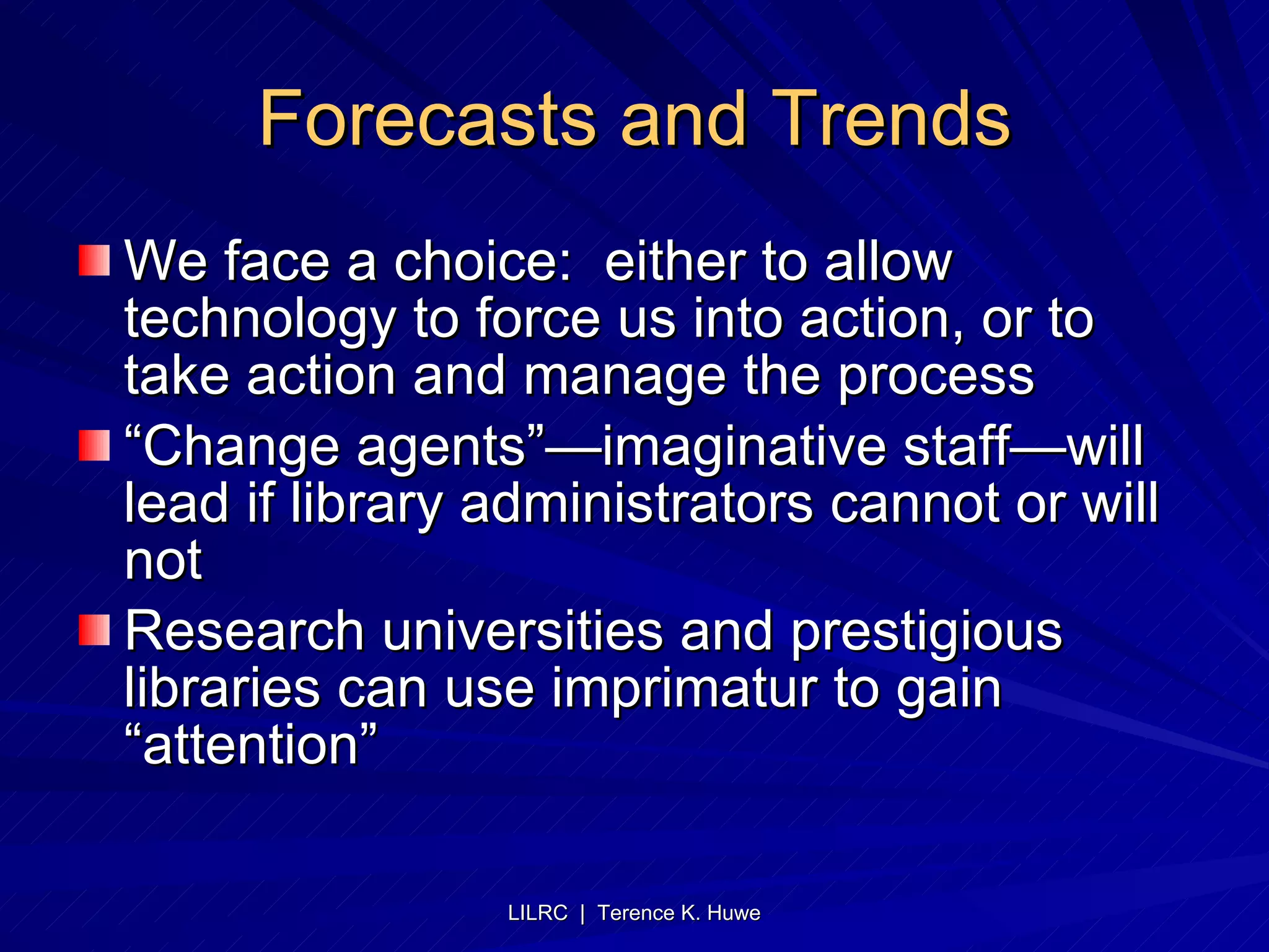 Forecasts and Trends We face a choice:  either to allow technology to force us into action, or to take action and manage the process “Change agents”—imaginative staff—will lead if library administrators cannot or will not Research universities and prestigious libraries can use imprimatur to gain “attention” 