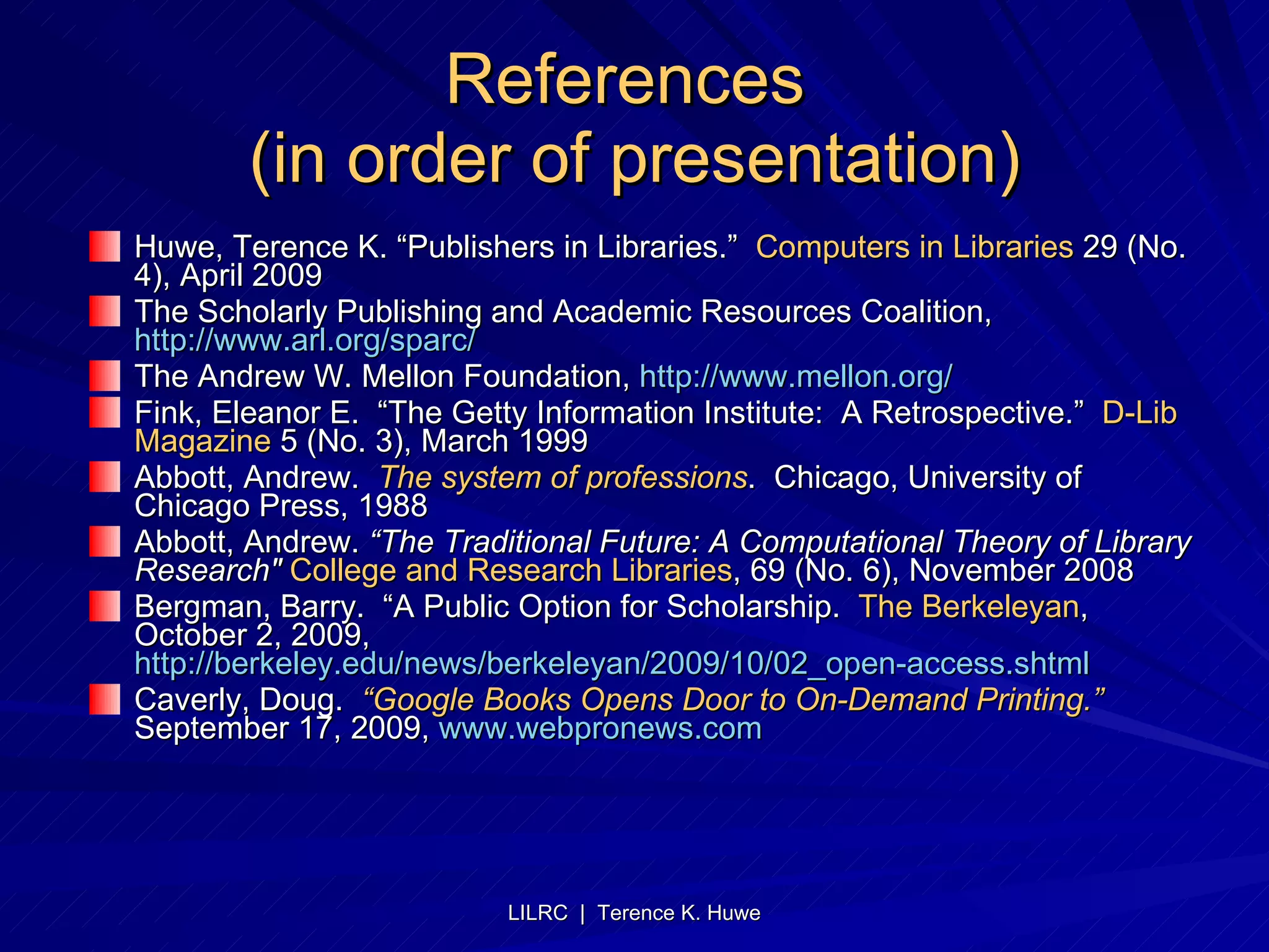 References  (in order of presentation) Huwe, Terence K. “Publishers in Libraries.”  Computers in Libraries  29 (No. 4), April 2009 The Scholarly Publishing and Academic Resources Coalition,  http://www.arl.org/sparc/   The Andrew W. Mellon Foundation,  http://www.mellon.org/   Fink, Eleanor E.  “The Getty Information Institute:  A Retrospective.”  D-Lib Magazine  5 (No. 3), March 1999 Abbott, Andrew.  The system of professions .  Chicago, University of Chicago Press, 1988 Abbott, Andrew.  “The Traditional Future: A Computational Theory of Library Research"   College and Research Libraries , 69 (No. 6), November 2008 Bergman, Barry.  “A Public Option for Scholarship.  The Berkeleyan , October 2, 2009,  http://berkeley.edu/news/berkeleyan/2009/10/02_open-access.shtml Caverly, Doug.  “Google Books Opens Door to On-Demand Printing.”   September 17, 2009,  www.webpronews.com   