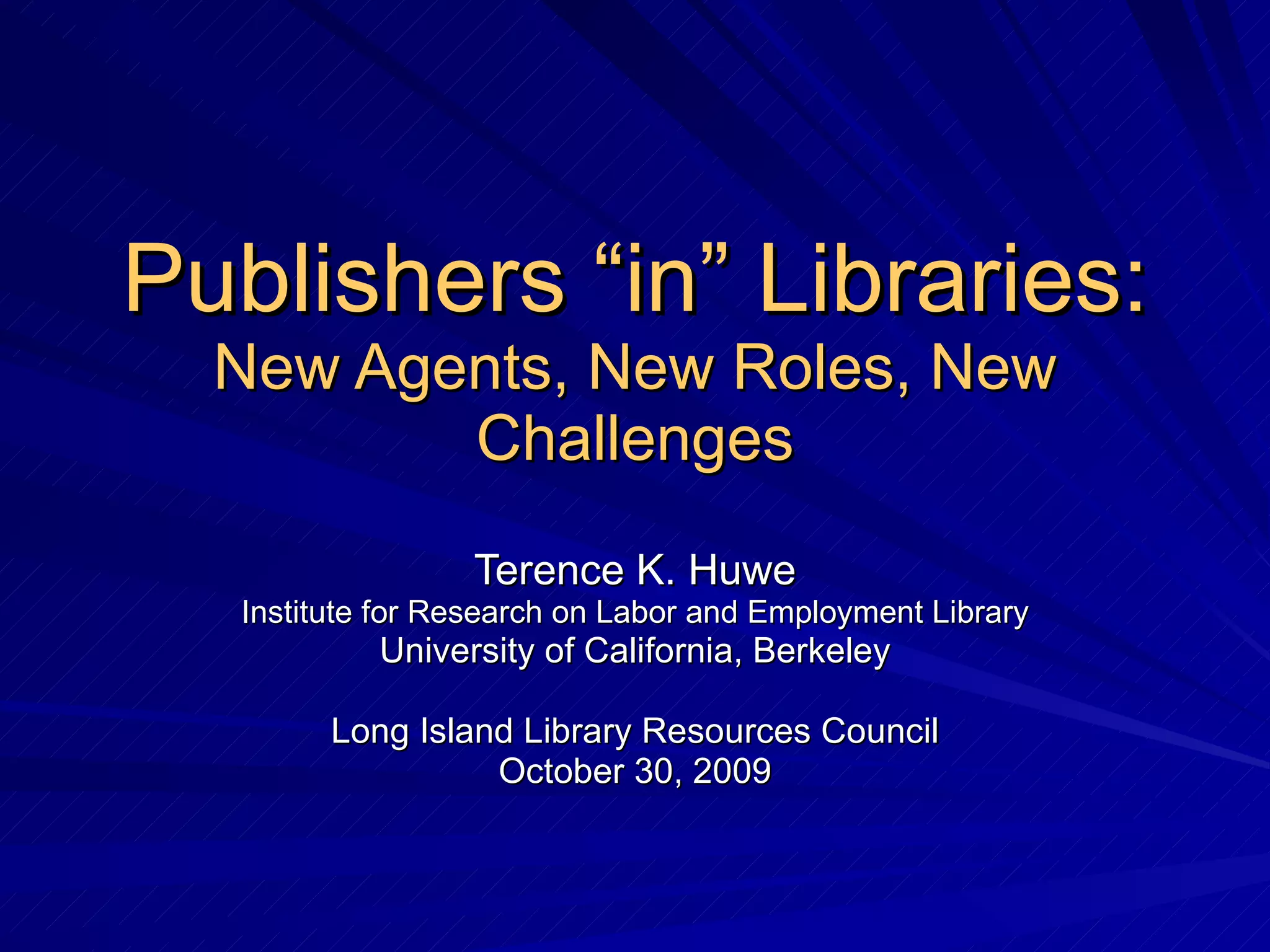 Publishers “in” Libraries: New Agents, New Roles, New Challenges Terence K. Huwe Institute for Research on Labor and Employment Library University of California, Berkeley Long Island Library Resources Council October 30, 2009 