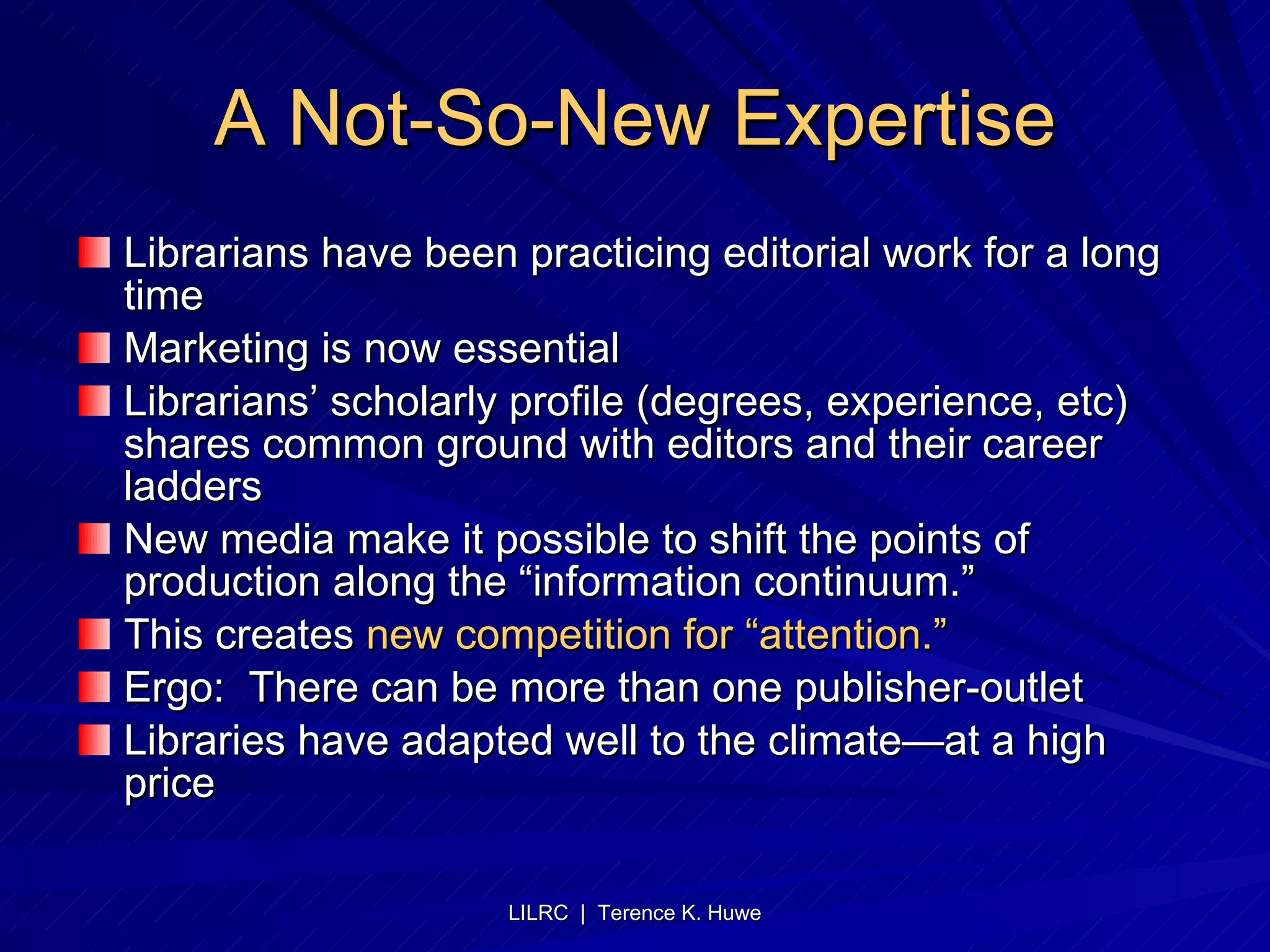 A Not-So-New Expertise Librarians have been practicing editorial work for a long time Marketing is now essential Librarians’ scholarly profile (degrees, experience, etc) shares common ground with editors and their career ladders New media make it possible to shift the points of production along the “information continuum.” This creates  new competition for “attention.”   Ergo:  There can be more than one publisher-outlet Libraries have adapted well to the climate—at a high price 