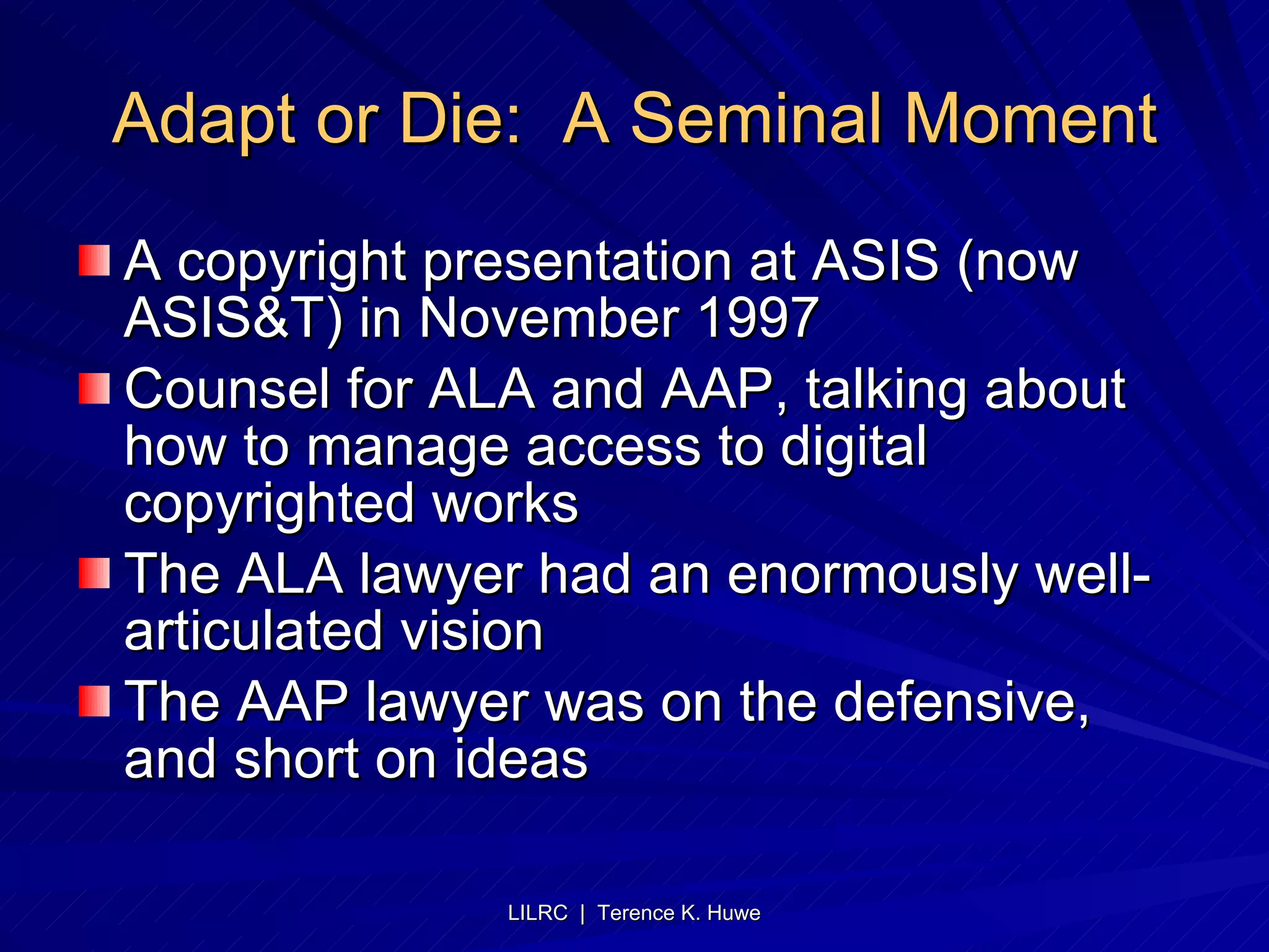 Adapt or Die:  A Seminal Moment A copyright presentation at ASIS (now ASIS&T) in November 1997 Counsel for ALA and AAP, talking about how to manage access to digital copyrighted works The ALA lawyer had an enormously well-articulated vision The AAP lawyer was on the defensive, and short on ideas  