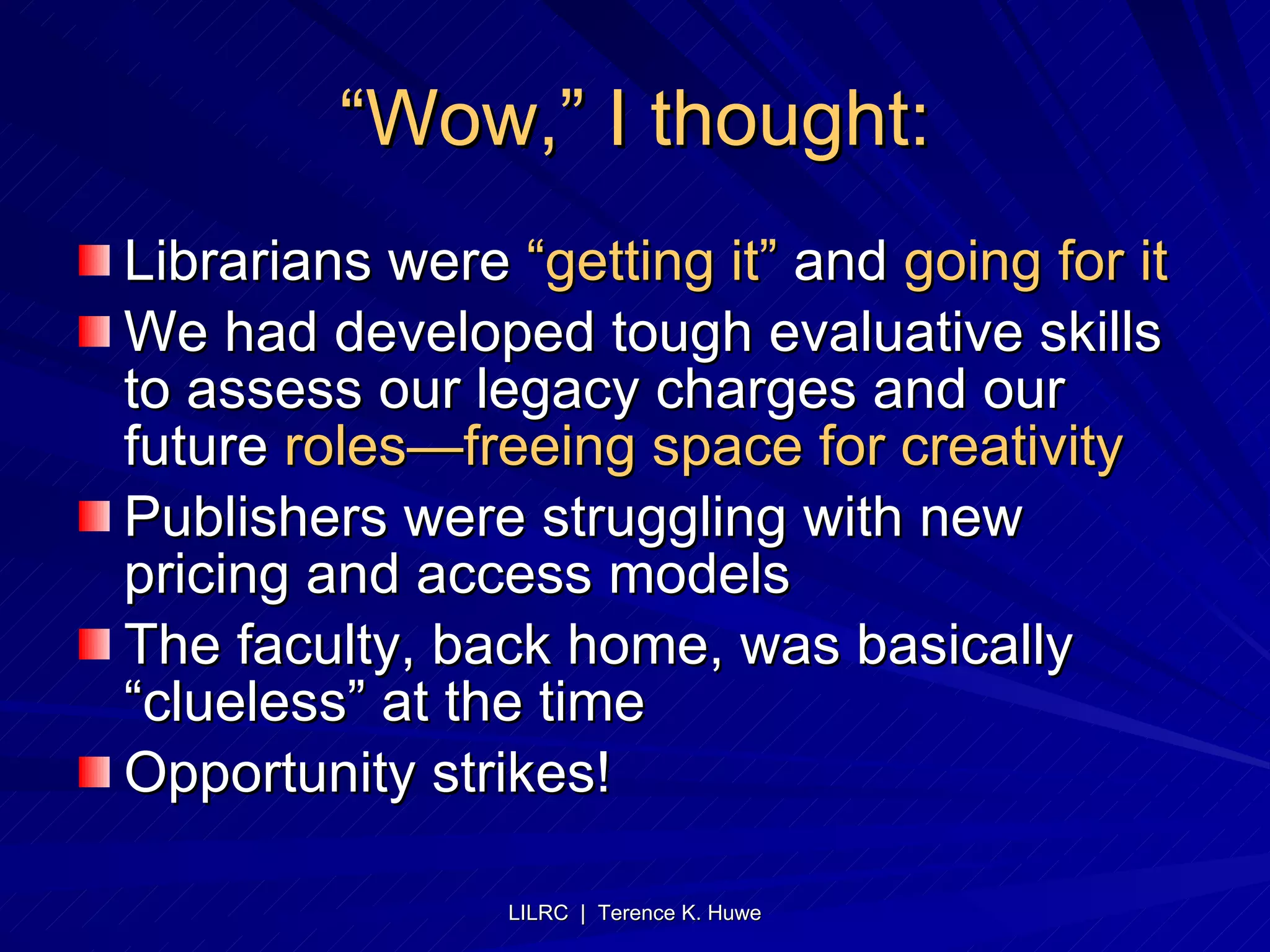 “ Wow,” I thought: Librarians were  “getting it”  and  going for it We had developed tough evaluative skills to assess our legacy charges and our future  roles—freeing space for creativity Publishers were struggling with new pricing and access models The faculty, back home, was basically “clueless” at the time Opportunity strikes! 
