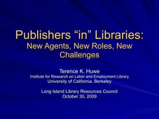 Publishers “in” Libraries: New Agents, New Roles, New Challenges Terence K. Huwe Institute for Research on Labor and Employment Library University of California, Berkeley Long Island Library Resources Council October 30, 2009 
