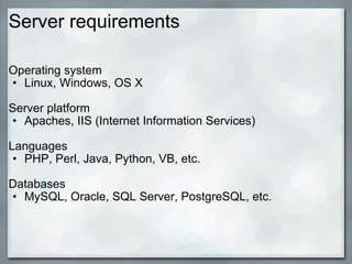 Server requirements Operating system Linux, Windows, OS X Server platform Apaches, IIS ( Internet Information Services) Languages PHP, Perl, Java, Python, VB, etc. Databases MySQL, Oracle, SQL Server, PostgreSQL, etc. 