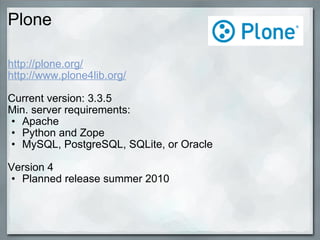 Plone http://plone.org/ http://www.plone4lib.org/ Current version: 3.3.5 Min. server requirements: Apache Python and Zope MySQL, PostgreSQL, SQLite, or Oracle Version 4 Planned release summer 2010 