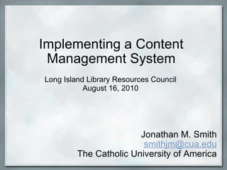 Implementing a Content Management System Jonathan M. Smith [email_address] The Catholic University of America Long Island Library Resources Council August 16, 2010 
