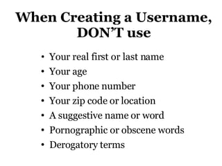 When Creating a Username, DON’T use Your real first or last name Your age  Your phone number Your zip code or location  A suggestive name or word Pornographic or obscene words Derogatory terms 