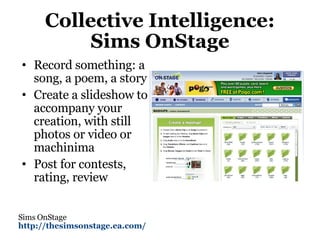 Collective Intelligence: Sims OnStage Record something: a song, a poem, a story Create a slideshow to accompany your creation, with still photos or video or machinima Post for contests, rating, review Sims OnStage http://thesimsonstage.ea.com/   