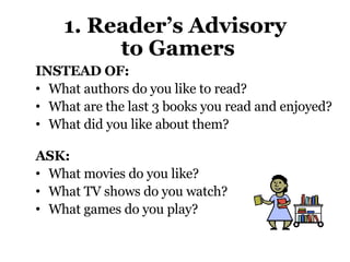 1. Reader’s Advisory  to Gamers INSTEAD OF:  What authors do you like to read? What are the last 3 books you read and enjoyed?  What did you like about them? ASK:  What movies do you like?  What TV shows do you watch?  What games do you play? 