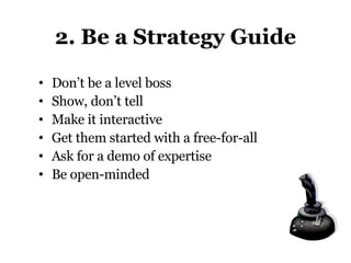 2. Be a Strategy Guide Don’t be a level boss Show, don’t tell Make it interactive Get them started with a free-for-all Ask for a demo of expertise Be open-minded 