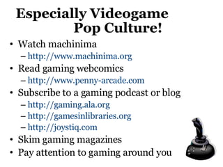 Especially Videogame  Pop Culture! Watch machinima http://www.machinima.org   Read gaming webcomics http://www.penny-arcade.com   Subscribe to a gaming podcast or blog http://gaming.ala.org http://gamesinlibraries.org http://joystiq.com   Skim gaming magazines Pay attention to gaming around you 