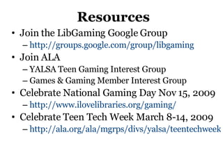 Resources Join the LibGaming Google Group http://groups.google.com/group/libgaming   Join ALA YALSA Teen Gaming Interest Group Games & Gaming Member Interest Group Celebrate National Gaming Day Nov 15, 2009 http://www.ilovelibraries.org/gaming/   Celebrate Teen Tech Week March 8-14, 2009 http://ala.org/ala/mgrps/divs/yalsa/teentechweek/ttw08/ttw.cfm   