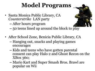 Model Programs Santa Monica Public Library, CA  Counterstrike   LAN party After hours program 50 teens lined up around the block to play After School Zone,  Benicia Public Library , CA Hanging out, snacks and playing games encourages Kids and teens who have gotten parental consent can play Halo 2 and Ghost Recon on the XBox 360; Mario Kart and Super Smash Bros. Brawl are popular on Wii 