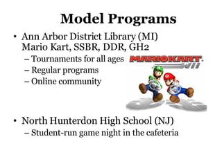 Model Programs Ann Arbor District Library (MI)  Mario Kart, SSBR, DDR, GH2 Tournaments for all ages Regular programs Online community North Hunterdon High School (NJ)  Student-run game night in the cafeteria 
