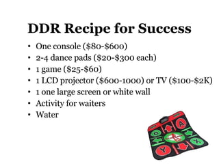 DDR Recipe for Success One console ( $80-$600)  2-4 dance pads ( $20-$300 each) 1 game ( $25-$60) 1 LCD projector ($600-1000) or TV ($100-$2K) 1 one large screen or white wall Activity for waiters Water 