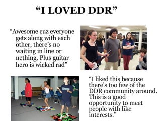 “ I LOVED DDR” “ Awesome cuz everyone gets along with each other, there’s no waiting in line or nething. Plus guitar hero is wicked rad” “ I liked this because there’s too few of the DDR community around.  This is a good opportunity to meet people with like interests.” 