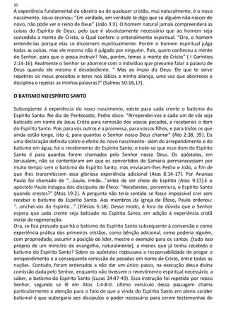 10
A experiência fundamental do obreiro ou de qualquer cristão, mui naturalmente, é o novo
nascimento. Jesus ensinou: “Em verdade, em verdade te digo que se alguém não nascer de
novo, não pode ver o reino de Deus” (João 3:3). O homem natural jamais compreenderá as
coisas do Espírito de Deus; pelo que é absolutamente necessário que ao homem seja
concedida a mente de Cristo, o Qual confere o entendimento espiritual. “Ora, o homem
entende-las porque elas se discernem espiritualmente. Porém o homem espiritual julga
todas as coisas, mas ele mesmo não é julgado por ninguém. Pois, quem conheceu a mente
do Senhor, para que o possa instruir? Nós, porém, temos a mente de Cristo” ( I Coríntios
2:14-16). Realmente o Senhor se aborrece com o indivíduo que presume falar a palavra de
Deus quando ele mesmo é desobediente. “ Mas ao ímpio diz Deus: De que te serve
repetires os meus preceitos e teres nos lábios a minha aliança, uma vez que aborreces a
disciplina e rejeitas as minhas palavras?” (Salmos 50:16,17).
O BATISMO NO ESPÍRITO SANTO
Subseqüente á experiência do novo nascimento, existe para cada crente o batismo do
Espírito Santo. No dia de Pentecoste, Pedro disse: “Arrependei-vos e cada um de vós seja
batizado em nome de Jesus Cristo para remissão dos vossos pecados, e recebereis o dom
do Espírito Santo. Pois para vós outros é a promessa, para vossos filhos, e para todos os que
ainda estão longe, isto é, para quantos o Senhor nosso Deus chamar” (Ato 2:38, 39). Eis
uma declaração definida sobre o efeito do novo nascimento- além do arrependimento e do
batismo em água, há o recebimento do Espírito Santo; e note-se que esse dom do Espírito
Santo é para quantos forem chamados pelo Senhor nosso Deus. Os apóstolos, em
Jerusalém, não se contentaram em que os convertidos de Samaria permanecessem por
muito tempo sem o batismo do Espírito Santo, mas enviaram-lhes Pedro e João, a fim de
que lhes transmitissem essa gloriosa experiência adicional (Atos 8:14-17). Por Ananias
Paulo foi chamado de “...Saulo, irmão...”antes de ser cheio do Espírito (Atos 9:17).E o
apóstolo Paulo indagou dos discípulos de Éfeso: “Recebestes, porventura, o Espírito Santo
quando crestes?” (Atos 19:2). A pergunta não teria sentido se fosse impossível crer sem
receber o batismo do Espírito Santo. Aos membros da igreja de Éfeso, Paulo ordenou:
“...enchei-vos do Espírito...” (Efésios 5:18). Desse modo, é fora de dúvida que o Senhor
espera que cada crente seja batizado no Espírito Santo, em adição á experiência cristã
inicial de regeneração.
Ora, se fica provado que há o batismo do Espírito Santo subsequente á conversão e como
experiência prática dos primeiros cristãos, como bênção adicional, como poderia alguém,
com propriedade, assumir a posição de líder, mestre e exemplo para os santos .(tudo isso
próprio de um ministro do evangelho, naturalmente), a menos que já tenha recebido o
batismo do Espírito Santo? Sobre os apóstolos repousava a responsabilidade de pregar o
arrependimento e a consequente remissão de pecados em nome de Cristo, entre todas as
nações. Contudo, foram ordenados a não dar um único passo, na execução dessa divina
comissão dada pelo Senhor, enquanto não tivessem o revestimento espiritual necessário, a
saber, o batismo do Espírito Santo (Lucas 24:47-49). Essa instrução foi repetida por nosso
Senhor, segundo se lê em Atos 1:4-8-0. último versículo dessa passagem chama
particularmente a atenção para o fato de que a vinda do Espírito Santo em pleno caráter
batismal é que outorgaria aos discípulos o poder necessário para serem testemunhas de
 