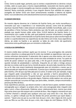 11
Cristo. Como se pode negar, portanto, que os crentes e especialmente os obreiros e atuais
cristãos, sobre os quais pesa a mesma responsabilidade, necessitem do mesmo poder do
alto para pregar o mesmo evangelho aos mesmos corações incrédulos, presos pelo mesmo
Satanás? Nossa conclusão, portanto, é que ninguém deveria ficar satisfeito em pregar o
evangelho do Senhor Cristo sem haver primeiramente recebido o batismo do Espírito
Santo. Isso consideramos como absolutamenteessencialá pregação para o ministério.
O ANDAR COM DEUS
De maneira alguma devemos ter o batismo do Espírito Santo, por muito maravilhoso e
necessário que seja á experiência e ao testemunho pessoal, como sinal de perfeição
espiritual. Quando Pedro e João estavam cercados pela multidão maravilhada, após a cura
do paralítico á Porta Formosa, Pedro protestou que não foi pelo seu próprio poder ou
piedade que aquele homem pôde andar (Atos 3:12).O batismo do Espírito Santo é o
revestimento com o poder do alto, pelo qual podemos anunciar eficazmente o evangelho
de Jesus Cristo. Todos crente batizado no Espírito Santo deve passar pela transformação de
caráter e o aprofundamento nas experiências da vida íntima com Cristo. Essas experiências
diárias, ao andar no Espírito e ao aprender as lições da vida cristã, são igualmente
necessárias como qualificação para um ministério cristão eficaz.
A ESCOLA DA EXPERIÊNCIA
O mestre cristão deve conhecer aquilo que irá ensinar. É sua prerrogativa não somente
ensinar a doutrina e o esboço geral da fé cristã, mas também as experiências reais que os
crentes enfrentam diariamente. O adversário não é apenas uma ideia teórica; ele é real e
intensamente agressivo. Ele ataca todo crente com toda variedade de armas. Faz parte da
tarefa do pastor conduzir seu povo pela mão, a fim de guia-lo através das experiências
quando tomado de perplexidade e confusão. Enquanto de um lado o inimigo procura
derrotar os crentes e pô-los por terra, é tarefa do pastor, de outro lado, levantá-los e firmá-
los na fé. Mas este estará totalmente despreparado para tal ministério a menos que já
tenha passado por experiências semelhantes. É preciso que o indivíduo passe pessoalmente
pelo moinho, a fim de que seja feito pão para os outros. O andar na fé, por exemplo, é algo
que ninguém pode compreender a não ser que aprenda a fazê-lo pessoalmente. O
descobrimento de Cristo como “O quarto homem” que está conosco na fornalha ardente,
nos dará uma atitude positiva e de grande alegria. Podemos então explicar aos outros que
estejam passando por sua prova de fogo, que perto deles, também, sempre encontrarão a
presença do filho de Deus.
Essas experiências pessoais, que devem envolver a vida do futuro pastor, também incluem
consagrações que o atingem na própria alma. Sem uma consagração total, ninguém está
apto a servir a Deus eficazmente. Podemos server relativamente bem, mesmo que ainda
haja certas áreas que não estejamsob o controle de Deus. Mas chegará o momento em que
o Senhor chamará a atenção para qualquer coisa que surja entre Ele e nós. Deus tem
ciúmes, e a glória e afeição que lhe são devidas Ele jamais permitirá que sejam dadas a
outrem. “ Quem ama seu pai ou sua mãe mais do que a mim, não é digno de mim; quem
ama seu filho ou sua filha mais do que a mim, não é digno de mim”(Mateus 10:37). “Se
 
