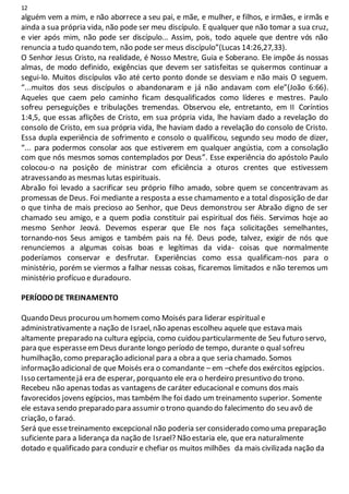 12
alguém vem a mim, e não aborrece a seu pai, e mãe, e mulher, e filhos, e irmães, e irmãs e
ainda a sua própria vida, não pode ser meu discípulo. E qualquer que não tomar a sua cruz,
e vier após mim, não pode ser discípulo... Assim, pois, todo aquele que dentre vós não
renuncia a tudo quando tem, não pode ser meus discípulo”(Lucas 14:26,27,33).
O Senhor Jesus Cristo, na realidade, é Nosso Mestre, Guia e Soberano. Ele impõe ás nossas
almas, de modo definido, exigências que devem ser satisfeitas se quisermos continuar a
segui-lo. Muitos discípulos vão até certo ponto donde se desviam e não mais O seguem.
“...muitos dos seus discípulos o abandonaram e já não andavam com ele”(João 6:66).
Aqueles que caem pelo caminho ficam desqualificados como líderes e mestres. Paulo
sofreu perseguições e tribulações tremendas. Observou ele, entretanto, em II Coríntios
1:4,5, que essas aflições de Cristo, em sua própria vida, lhe haviam dado a revelação do
consolo de Cristo, em sua própria vida, lhe haviam dado a revelação do consolo de Cristo.
Essa dupla experiência de sofrimento e consolo o qualificou, segundo seu modo de dizer,
“... para podermos consolar aos que estiverem em qualquer angústia, com a consolação
com que nós mesmos somos contemplados por Deus”. Esse experiência do apóstolo Paulo
colocou-o na posiçêo de ministrar com eficiência a oturos crentes que estivessem
atravessando as mesmas lutas espirituais.
Abraão foi levado a sacrificar seu próprio filho amado, sobre quem se concentravam as
promessas de Deus. Foi mediante a resposta a esse chamamento e a total disposição de dar
o que tinha de mais precioso ao Senhor, que Deus demonstrou ser Abraão digno de ser
chamado seu amigo, e a quem podia constituir pai espiritual dos fiéis. Servimos hoje ao
mesmo Senhor Jeová. Devemos esperar que Ele nos faça solicitações semelhantes,
tornando-nos Seus amigos e também pais na fé. Deus pode, talvez, exigir de nós que
renunciemos a algumas coisas boas e legítimas da vida- coisas que normalmente
poderíamos conservar e desfrutar. Experiências como essa qualificam-nos para o
ministério, porém se viermos a falhar nessas coisas, ficaremos limitados e não teremos um
ministério profícuo e duradouro.
PERÍODO DE TREINAMENTO
Quando Deus procurou umhomem como Moisés para liderar espiritual e
administrativamente a nação de Israel, não apenas escolheu aquele que estava mais
altamente preparado na cultura egípcia, como cuidou particularmente de Seu futuro servo,
para que esperasseemDeus durante longo período de tempo, durante o qual sofreu
humilhação, como preparação adicional para a obra a que seria chamado. Somos
informação adicional de que Moisés era o comandante – em –chefe dos exércitos egípcios.
Isso certamentejá era de esperar, porquanto ele era o herdeiro presuntivo do trono.
Recebeu não apenas todas as vantagens de caráter educacional e comuns dos mais
favorecidos jovens egípcios, mas também lhe foi dado um treinamento superior. Somente
ele estava sendo preparado para assumir o trono quando do falecimento do seu avô de
criação, o faraó.
Será que essetreinamento excepcional não poderia ser considerado como uma preparação
suficiente para a liderança da nação de Israel? Não estaria ele, que era naturalmente
dotado e qualificado para conduzir e chefiar os muitos milhões da mais civilizada nação da
 