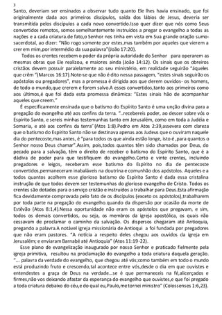 3
Santo, deveriam ser ensinados a observar tudo quanto Ele lhes havia ensinado, que foi
originalmente dada aos primeiros discípulos, saída dos lábios de Jesus, deveria ser
transmitida pelos discípulos a cada novo convertido.Isso quer dizer que nós como Seus
convertidos remotos, somos semelhantemente instruídos a pregar o evangelho a todas as
nações e a cada criatura.de fato,o Senhor nos tinha em vista em Sua grande oração sumo-
sacerdotal, ao dizer: “Não rogo somente por estes,mas também por aqueles que vierem a
crer em mim,por intermédio da sua palavra”(João 17:20).
Todos os crentes recebem o poder da própria autoridade do Senhor para operarem as
mesmas obras que Ele realizou, e maiores ainda (João 14:12). Os sinais que os obreiros
cristãos devem possuir paralelamente ao seu ministério, em realidade seguirão “áqueles
que crêm ”(Marcos 16:17).Note-se que não é dito nessa passagem, “estes sinais seguirão os
apóstolos ou pregadores”, mas a promessa é dirigida aos que derem ouvidos- os homens,
de todo o mundo,que crerem e forem salvo.A esses convertidos,tanto aos primeiros como
aos últimos,é que foi dada esta promessa dinâmica: “Estes sinais hão de acompanhar
aqueles que creem.”
É especificamente ensinada que o batismo do Espírito Santo é uma unção divina para a
pregação do evangelho até aos confins da terra. “..recebereis poder, ao descer sobre vós o
Espírito Santo, e sereis minhas testemunhas tanto em Jerusalém, como em toda a Judéia e
Somaria, e até aos confins da terra’`(Atos 1:8).Pedro em Atos 2:39,assevera com clareza
que o batismo do Espírito Santo não se destinava apenas aos Judeus que o ouviram naquele
dia do pentecoste,mas antes, é “para todos os que ainda estão longe, isto é ,para quantos o
Senhor nosso Deus chamar”.Assim, pois,todos quantos têm sido chamados por Deus, do
pecado para a salvação, têm o direito de receber o batismo do Espírito Santo, que é a
dádiva de poder para que testifiquem do evangelho.Certo e vinte crentes, incluindo
pregadores e leigos, receberam esse batismo do Espírito no dia de pentecoste
convertidos,permaneceram inabaláveis na doutrina e comunhão dos apóstolos. Aqueles e a
todos quantos acolhem esse glorioso batismo do Espírito Santo é dada essa cristalina
instrução de que todos devem ser testemunhas do glorioso evangelho de Cristo. Todos os
crentes são dotados para o serviço cristão e instruídos a trabalhar para Deus.Esta afirmação
fica devidamente comprovada pelo fato de os discípulos (exceto os apóstolos),trabalharem
por toda parte na pregação do evangelho.quando da dispersão por ocasião da morte de
Estêvão (Atos 8:1,4).Nessa oportunidade não eram os apóstolos que pregavam, e sim,
todos os demais convertidos, ou seja, os membros da igreja apostólica, os quais não
cessavam de proclamar o caminho da salvação. Os dispersos chegaram até Antioquia,
pregando a palavra.A notável igreja missionária de Antioqui a foi fundada por pregadores
que não eram pastores. “A notícia a respeito deles chegou aos ouvidos da igreja em
Jerusalém; e enviaramBarnabé até Antioquia” (Atos 11:19-22).
Esse plano de evangelização inaugurado por nosso Senhor e praticado fielmente pela
igreja primitiva, resultou na proclamação do evangelho a toda criatura daquela geração.
“... palavra da verdade do evangelho, que chegou até vós;como também em todo o mundo
está produzindo fruto e crescendo,tal acontece entre vós,desde o dia em que ouvistes e
entendestes a graça de Deus na verdade...se é que permaneceis na fé,alicerçados e
firmes,não vos deixando afastar da esperança do evangelho que ouvistes,e que foi pregado
a toda criatura debaixo do céu,e do qual eu,Paulo,metornei ministro” (Colossenses 1:6,23).
 