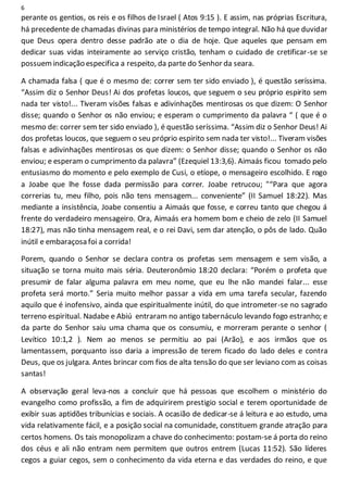 6
perante os gentios, os reis e os filhos de Israel ( Atos 9:15 ). E assim, nas próprias Escritura,
há precedente de chamadas divinas para ministérios de tempo integral. Não há que duvidar
que Deus opera dentro desse padrão ate o dia de hoje. Que aqueles que pensam em
dedicar suas vidas inteiramente ao serviço cristão, tenham o cuidado de cretificar-se se
possuemindicação especifica a respeito, da parte do Senhor da seara.
A chamada falsa ( que é o mesmo de: correr sem ter sido enviado ), é questão seríssima.
“Assim diz o Senhor Deus! Ai dos profetas loucos, que seguem o seu próprio espirito sem
nada ter visto!... Tiveram visões falsas e adivinhações mentirosas os que dizem: O Senhor
disse; quando o Senhor os não enviou; e esperam o cumprimento da palavra “ ( que é o
mesmo de: correr sem ter sido enviado ), é questão seríssima. “Assim diz o Senhor Deus! Ai
dos profetas loucos, que seguem o seu próprio espirito sem nada ter visto!... Tiveram visões
falsas e adivinhações mentirosas os que dizem: o Senhor disse; quando o Senhor os não
enviou; e esperam o cumprimento da palavra” (Ezequiel 13:3,6). Aimaás ficou tomado pelo
entusiasmo do momento e pelo exemplo de Cusi, o etíope, o mensageiro escolhido. E rogo
a Joabe que lhe fosse dada permissão para correr. Joabe retrucou; "“Para que agora
correrias tu, meu filho, pois não tens mensagem... conveniente” (II Samuel 18:22). Mas
mediante a insistência, Joabe consentiu a Aimaás que fosse, e correu tanto que chegou á
frente do verdadeiro mensageiro. Ora, Aimaás era homem bom e cheio de zelo (II Samuel
18:27), mas não tinha mensagem real, e o rei Davi, sem dar atenção, o pôs de lado. Quão
inútil e embaraçosa foi a corrida!
Porem, quando o Senhor se declara contra os profetas sem mensagem e sem visão, a
situação se torna muito mais séria. Deuteronômio 18:20 declara: “Porém o profeta que
presumir de falar alguma palavra em meu nome, que eu lhe não mandei falar... esse
profeta será morto.” Seria muito melhor passar a vida em uma tarefa secular, fazendo
aquilo que é inofensivo, ainda que espiritualmente inútil, do que intrometer-se no sagrado
terreno espiritual. Nadabe e Abiú entraram no antigo tabernáculo levando fogo estranho; e
da parte do Senhor saiu uma chama que os consumiu, e morreram perante o senhor (
Levítico 10:1,2 ). Nem ao menos se permitiu ao pai (Arão), e aos irmãos que os
lamentassem, porquanto isso daria a impressão de terem ficado do lado deles e contra
Deus, que os julgara. Antes brincar com fios de alta tensão do que ser leviano com as coisas
santas!
A observação geral leva-nos a concluir que há pessoas que escolhem o ministério do
evangelho como profissão, a fim de adquirirem prestigio social e terem oportunidade de
exibir suas aptidões tribunícias e sociais. A ocasião de dedicar-se á leitura e ao estudo, uma
vida relativamente fácil, e a posição social na comunidade, constituem grande atração para
certos homens. Os tais monopolizam a chave do conhecimento: postam-se á porta do reino
dos céus e ali não entram nem permitem que outros entrem (Lucas 11:52). São líderes
cegos a guiar cegos, sem o conhecimento da vida eterna e das verdades do reino, e que
 