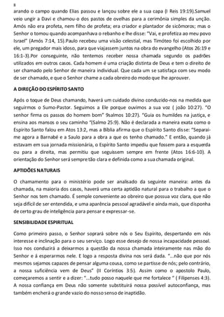 8
arando o campo quando Elias passou e lançou sobre ele a sua capa (I Reis 19:19).Samuel
veio ungir a Davi e chamou-o dos pastos de ovelhas para a cerimônia simples da unção.
Amós não era profeta, nem filho de profeta; era criador e plantador de sicômoros; mas o
Senhor o tomou quando acompanhava o rebanho e lhe disse: “Vai, e profetiza ao meu povo
Israel” (Amós 7:14, 15).Paulo recebeu uma visão celestial, mas Timóteo foi escolhido por
ele, um pregador mais idoso, para que viajassem juntos na obra do evangelho (Atos 26:19 e
16:1-3).Por conseguinte, não tentemos receber nossa chamada segundo os padrões
utilizados em outros casos. Cada homem é uma criação distinta de Deus e tem o direito de
ser chamado pelo Senhor de maneira individual. Que cada um se satisfaça com seu modo
de ser chamado, e que o Senhor chame a cada obreiro do modo que lhe aprouver.
A DIREÇÃO DO ESPÍRITO SANTO
Após o toque de Deus chamando, haverá um cuidado divino conduzido-nos na medida que
seguirmos o Sumo-Pastor. Seguimos a Ele porque ouvimos a sua voz ( joão 10:27). “O
senhor firma os passos do homem bom” 9salmos 10:27). “Guia os humildes na justiça, e
ensina aos mansos o seu caminho “(Salmo 25:9). Não é declarada a maneira exata como o
Espirito Santo falou em Atos 13:2, mas a Bíblia afirma que o Espírito Santo disse: “Separai-
me agora a Barnabé e a Saulo para a obra a que os tenho chamado.” E então, quando já
estavam em sua jornada missionária, o Espírito Santo impediu que fossem para a esquerda
ou para a direita, mas permitiu que seguissem sempre em frente (Atos 16:6-10). A
orientação do Senhor será sempretão clara e definida como a sua chamada original.
APTIDÕES NATURAIS
O chamamento para o ministério pode ser analisado da seguinte maneira: antes da
chamada, na maioria dos casos, haverá uma certa aptidão natural para o trabalho a que o
Senhor nos tem chamado. É semple conveniente ao obreiro que possua voz clara, que não
seja difícil de ser entendida, e uma aparência pessoal agradável e ainda mais, que disponha
de certo grau de inteligência para pensar e expressar-se.
SENSIBILIDADEESPIRITUAL
Como primeiro passo, o Senhor soprará sobre nós o Seu Espírito, despertando em nós
interesse e inclinação para o seu serviço. Logo esse desejo de nossa incapacidade pessoal.
Isso nos conduzirá a deixarmos a questão da nossa chamada inteiramente nas mão do
Senhor e á esperarmos nele. E logo a resposta divina nos será dada. “...não que por nós
mesmos sejamos capazes de pensar alguma cousa, como se partisse de nós; pelo contrário,
a nossa suficiência vem de Deus” (II Coríntios 3:5). Assim como o apostolo Paulo,
começaremos a sentir e a dizer: “...tudo posso naquele que me fortalece “ ( Filipenses 4:3).
A nossa confiança em Deus não somente substituirá nossa possível autoconfiança, mas
também encherá o grande vazio do nosso senso de inaptidão.
 