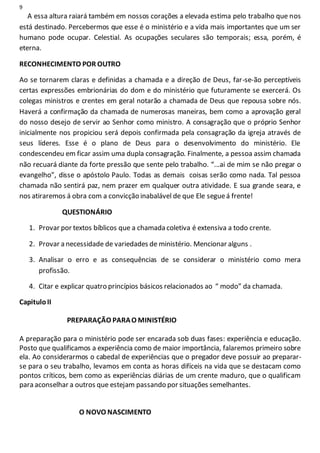 9
A essa altura raiará também em nossos corações a elevada estima pelo trabalho que nos
está destinado. Percebermos que esse é o ministério e a vida mais importantes que um ser
humano pode ocupar. Celestial. As ocupações seculares são temporais; essa, porém, é
eterna.
RECONHECIMENTO POR OUTRO
Ao se tornarem claras e definidas a chamada e a direção de Deus, far-se-ão perceptíveis
certas expressões embrionárias do dom e do ministério que futuramente se exercerá. Os
colegas ministros e crentes em geral notarão a chamada de Deus que repousa sobre nós.
Haverá a confirmação da chamada de numerosas maneiras, bem como a aprovação geral
do nosso desejo de servir ao Senhor como ministro. A consagração que o próprio Senhor
inicialmente nos propiciou será depois confirmada pela consagração da igreja através de
seus líderes. Esse é o plano de Deus para o desenvolvimento do ministério. Ele
condescendeu em ficar assim uma dupla consagração. Finalmente, a pessoa assim chamada
não recuará diante da forte pressão que sente pelo trabalho. “...ai de mim se não pregar o
evangelho”, disse o apóstolo Paulo. Todas as demais coisas serão como nada. Tal pessoa
chamada não sentirá paz, nem prazer em qualquer outra atividade. E sua grande seara, e
nos atiraremos á obra com a convicção inabalável de que Ele segueá frente!
QUESTIONÁRIO
1. Provar por textos bíblicos que a chamada coletiva é extensiva a todo crente.
2. Provar a necessidade de variedades de ministério. Mencionar alguns .
3. Analisar o erro e as consequências de se considerar o ministério como mera
profissão.
4. Citar e explicar quatro princípios básicos relacionados ao “ modo” da chamada.
CapituloII
PREPARAÇÃO PARAO MINISTÉRIO
A preparação para o ministério pode ser encarada sob duas fases: experiência e educação.
Posto que qualificamos a experiência como de maior importância, falaremos primeiro sobre
ela. Ao considerarmos o cabedal de experiências que o pregador deve possuir ao preparar-
se para o seu trabalho, levamos em conta as horas difíceis na vida que se destacam como
pontos críticos, bem como as experiências diárias de um crente maduro, que o qualificam
para aconselhar a outros que estejam passando por situações semelhantes.
O NOVO NASCIMENTO
 