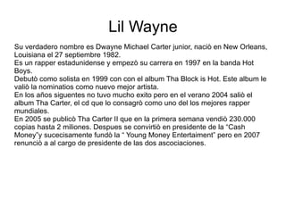 Lil Wayne Su verdadero nombre es Dwayne Michael Carter junior, naciò en New Orleans, Louisiana el 27 septiembre 1982.  Es un rapper estadunidense y empezò su carrera en 1997 en la banda Hot Boys. Debutò como solista en 1999 con con el album Tha Block is Hot. Este album le valiò la nominatios como nuevo mejor artista. En los años siguentes no tuvo mucho exito pero en el verano 2004 saliò el album Tha Carter, el cd que lo consagrò como uno del los mejores rapper mundiales.  En 2005 se publicò Tha Carter II que en la primera semana vendiò 230.000 copias hasta 2 miliones. Despues se convirtiò en presidente de la “Cash Money”y sucecisamente fundò la “ Young Money Entertaiment” pero en 2007 renunciò a al cargo de presidente de las dos ascociaciones. 