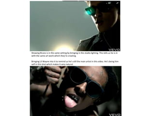 Showing Bruno is in the same setting by bringing in the studio lighting. This tells us he is in
with the same art work which they’re creating.

Bringing Lil Wayne into it to remind us he’s still the main artist in this video. He’s being him
self in this shot which makes it very natural.
 