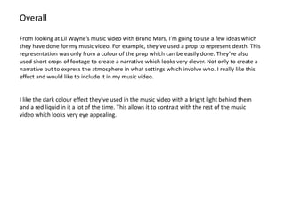 Overall

From looking at Lil Wayne’s music video with Bruno Mars, I’m going to use a few ideas which
they have done for my music video. For example, they’ve used a prop to represent death. This
representation was only from a colour of the prop which can be easily done. They’ve also
used short crops of footage to create a narrative which looks very clever. Not only to create a
narrative but to express the atmosphere in what settings which involve who. I really like this
effect and would like to include it in my music video.


I like the dark colour effect they’ve used in the music video with a bright light behind them
and a red liquid in it a lot of the time. This allows it to contrast with the rest of the music
video which looks very eye appealing.
 