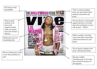 The layout is clear
  and readable.                 ‘Vibe’ is written in display,
                                lower case and in black which
                                represents masculinity and
                                power.

  There are page                The facts that he is wearing pink
  numbers to see                suggests that there is a lovable
  more in the                   side to him and that he is in love
  magazine and the              with the girls : ‘TRINA’.
  reader can quickly
  turn to this which is
  effective.
                                Black is usually a masculine
Mouth open, gives an            colour and reflects masculinity
intimidating look.              whilst red connotes love and
                                blood.



                                We are shown a glimpse of his
                                jeans, reflecting masculinty.
The use of pink gives a clash
as red, white and black are
used.                           Barcode is hidden
                                inconspicuously so the reader
                                has to search for the price of
                                the magazine.
 