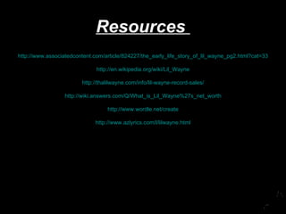 Resources  http://www.associatedcontent.com/article/824227/the_early_life_story_of_lil_wayne_pg2.html?cat=33 http://en.wikipedia.org/wiki/Lil_Wayne http://thalilwayne.com/info/lil-wayne-record-sales/ http://wiki.answers.com/Q/What_is_Lil_Wayne%27s_net_worth http://www.wordle.net/create http://www.azlyrics.com/l/lilwayne.html 