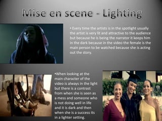 • Every time the artists is in the spotlight usually
         the artist is very lit and attractive to the audience
         but because he is being the narrator it keeps him
         in the dark because in the video the female is the
         main person to be watched because she is acting
         out the story.




•When looking at the
main character of the
video is always in the light
but there is a contrast
from when she is seen as
a mess and someone who
is not doing well in life
and it is dark and then
when she is a success its
in a lighter setting.
 
