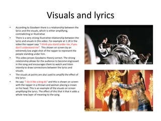 Visuals and lyrics
•   According to Goodwin there is a relationship between the
    lyrics and the visuals, which is either amplifying,
    contradicting or illustrative
•   There is a very strong illustrative relationship between the
    lyrics and visuals in this video. For example at 1.18 in the
    video the rapper says “I think you stand under me, if you
    don’t understand me”. This shown on screen by an
    extremely low angle shot of the rapper to represent the
    people standing under him.
•   This video proves Goodwins theory correct. The strong
    relationship allows for the audience to become engrossed
    in the song and encourages them to watch and listen
    intently to draw connections between the lyrics and
    visuals.
•   The visuals at points are also used to amplify the effect of
    the lyrics
•   He says “I do it like a king do” and this is shown on screen
    with the rapper in a thrown and woman placing a crown
    on his head. This is an example of the visuals on screen
    amplifying the lyrics. The effect of this that it that it adds a
    whole new layer of meaning to the song.
 